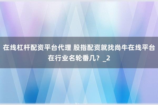 在线杠杆配资平台代理 股指配资就找尚牛在线平台在行业名轮番几?_2