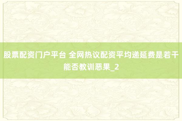 股票配资门户平台 全网热议配资平均递延费是若干能否教训恶果_2