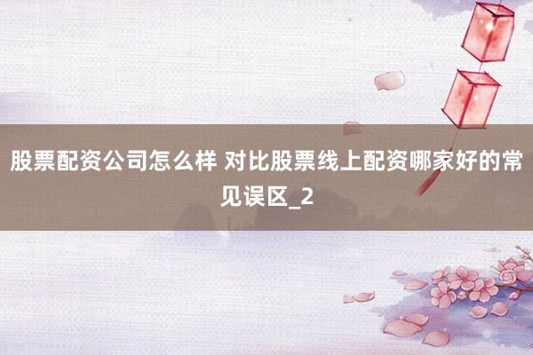 股票配资公司怎么样 对比股票线上配资哪家好的常见误区_2