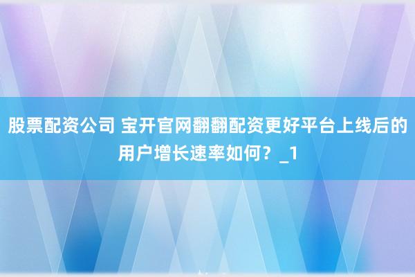 股票配资公司 宝开官网翻翻配资更好平台上线后的用户增长速率如何?_1