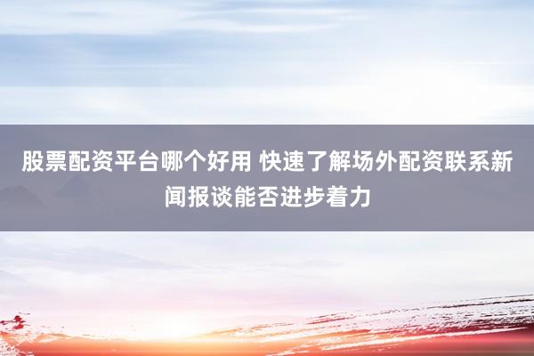 股票配资平台哪个好用 快速了解场外配资联系新闻报谈能否进步着力