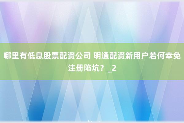 哪里有低息股票配资公司 明通配资新用户若何幸免注册陷坑？_2