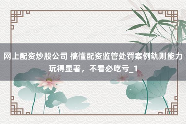 网上配资炒股公司 搞懂配资监管处罚案例轨则能力玩得显著,不看必吃亏_1