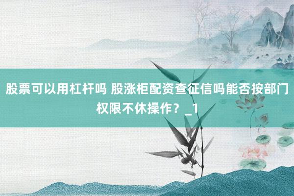 股票可以用杠杆吗 股涨柜配资查征信吗能否按部门权限不休操作?_1