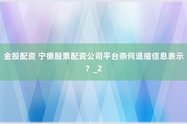 金股配资 宁德股票配资公司平台奈何退缩信息表示?_2